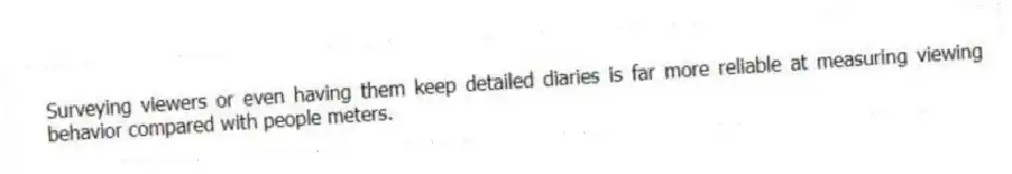 Surveying viewers or even having them keep detailed diaries is far more reliable at measuring viewing behavior compared with people meters.