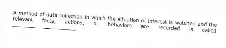 A method of data collection in which the situation of interest is watched and the relevant facts, actions, or behaviors are recorded is called ____________________.