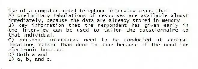 Use of a computer-aided telephone interview means that:
A) preliminary tabulations of responses are available almost immediately, because the data are already stored in memory.
B) key information that the respondent has given early in the interview can be used to tailor the questionnaire to that individual.
C) personal interviews need to be conducted at central locations rather than door to door because of the need for electronic hook-up.
D) Both a and
E) a, b, and c.