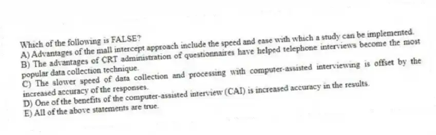 Which of the following is FALSE?
A) Advantages of the mall intercept approach include the speed and ease with which a study can be implemented.
B) The advantages of CRT administration of questionnaires have helped telephone interviews become the most popular data collection technique.
C) The slower speed of data collection and processing with computer-assisted interviewing is offset by the increased accuracy of the responses.
D) One of the benefits of the computer-assisted interview (CAI) is increased accuracy in the results.
E) All of the above statements are true.
