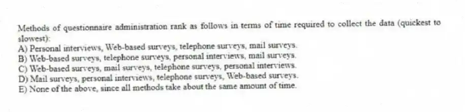 Methods of questionnaire administration rank as follows in terms of time required to collect the data (quickest to slowest):
A) Personal interviews, Web-based surveys, telephone surveys, mail surveys.
B) Web-based surveys, telephone surveys, personal interviews, mail surveys.
C) Web-based surveys, mail surveys, telephone surveys, personal interviews.
D) Mail surveys, personal interviews, telephone surveys, Web-based surveys.
E) None of the above, since all methods take about the same amount of time.