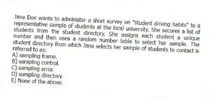 Jane Doe wants to administer a short survey on "student driving habits" to a representative sample of students at the local university. She secures a list of students from the student directory. She assigns each student a unique number and then uses a random number table to select her sample. The student directory from which Jane selects her sample of students to contact is referred to as:
A) sampling frame.
B) sampling control.
C) sampling error.
D) sampling directory.
E) None of the above.