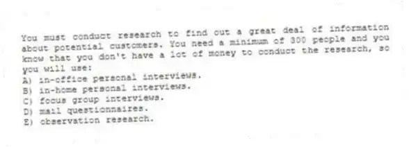 You must conduct research to find out a great deal of information about potential customers. You need a minimum of 300 people and you know that you don't have a lot of money to conduct the research, so you will use:
A) in-office personal interviews.
B) in-home personal interviews.
C) focus group interviews.
D) mail questionnaires.
E) observation research.