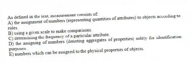 As defined in the text, measurement consists of:
A) the assignment of numbers (representing quantities of attributes) to objects according to rules.
B) using a given scale to make comparisons.
C) determining the frequency of a particular attribute.
D) the assigning of numbers (denoting aggregates of properties) solely for identification purposes.
E) numbers which can be assigned to the physical properties of objects.
