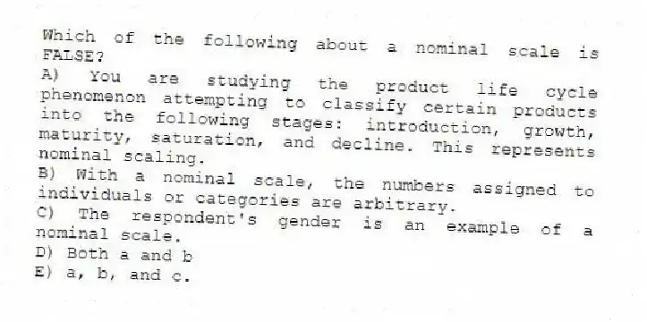 Which of the following about a nominal scale is FALSE?
A) You are studying the product life cycle phenomenon attempting to classify certain products into the following stages: introduction, growth, maturity, saturation, and decline. This represents nominal scaling.
B) With a nominal scale, the numbers assigned to individuals or categories are arbitrary.
C) The respondent's gender is an example of a nominal scale.
D) Both a and b
E) a, b, and c.