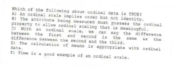 Which of the following about ordinal data is TRUE?
A) An ordinal scale implies order but not identity.
B) The attribute being measured must possess the ordinal property to allow ordinal scaling that is meaningful.
C) With an ordinal scale, we can say the difference between the first and second is the same as the difference between the second and the third.
D) The calculation of means is appropriate with ordinal data.
E) Time is a good example of an ordinal scale.