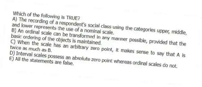 Which of the following is TRUE?
A) The recording of a respondent's social class using the categories upper, middle, and lower represents the use of a nominal scale.
B) An ordinal scale can be transformed in any manner possible, provided that the basic ordering of the objects is maintained.
C) When the scale has an arbitrary zero point, it makes sense to say that A is twice as much as B.
D) Interval scales possess an absolute zero point whereas ordinal scales do not.
E) All the statements are false.
