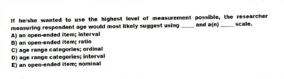 If he/she wanted to use the highest level of measurement possible, the researcher measuring respondent age would most likely suggest using _____ and a(n) _____ scale.
A) an open-ended item; interval
B) an open-ended item; ratio
C) age range categories; ordinal
D) age range categories; interval
E) an open-ended item; nominal