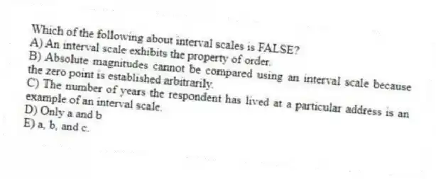 Which of the following about interval scales is FALSE?
A) An interval scale exhibits the property of order.
B) Absolute magnitudes cannot be compared using an interval scale because the zero point is established arbitrarily.
C) The number of years the respondent has lived at a particular address is an example of an interval scale.
D) Only a and b
E) a, b, and c.