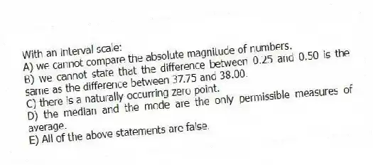 With an interval scale:
A) we cannot compare the absolute magnitude of numbers.
B) we cannot state that the difference between 0.25 and 0.50 is the same as the difference between 37.75 and 38.00.
C) there is a naturally-occurring zero point.
D) the median and the mode are the only permissible measures of average.
E) All of the above statements are false.