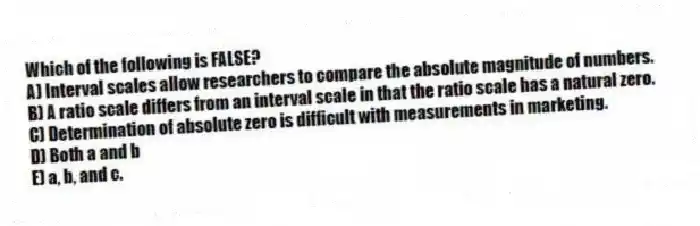 Which of the following is FALSE?
A) Interval scales allow researchers to compare the absolute magnitude of numbers.
B) A ratio scale differs from an interval scale in that the ratio scale has a natural zero.
C) Determination of absolute zero is difficult with measurements in marketing.
D) Both a and b
E) a, b, and c.