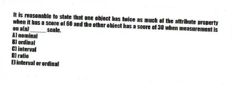 It is reasonable to state that one object has twice as much of the attribute property when it has a score of 60 and the other object has a score of 30 when measurement is on a(n) _____ scale.
A) nominal
B) ordinal
C) interval
D) ratio
E) interval or ordinal