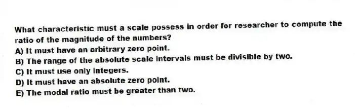 What characteristic must a scale possess in order for researcher to compute the ratio of the magnitude of the numbers?
A) It must have an arbitrary zero point.
B) The range of the absolute scale intervals must be divisible by two.
C) It must use only integers.
D) It must have an absolute zero point.
E) The modal ratio must be greater than two.