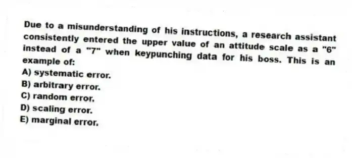 Due to a misunderstanding of his instructions, a research assistant consistently entered the upper value of an attitude scale as a "6" instead of a "7" when keypunching data for his boss. This is an example of:
A) systematic error.
B) arbitrary error.
C) random error.
D) scaling error.
E) marginal error.