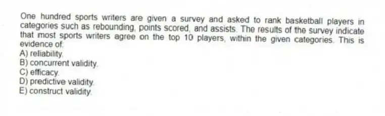 One hundred sports writers are given a survey and asked to rank basketball players in categories such as rebounding, points scored, and assists. The results of the survey indicate that most sports writers agree on the top 10 players, within the given categories. This is evidence of:
A) reliability.
B) concurrent validity.
C) efficacy.
D) predictive validity.
E) construct validity.