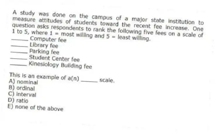 A study was done on the campus of a major state institution to measure attitudes of students toward the recent fee increase. One question asks respondents to rank the following five fees on a scale of 1 to 5, where 1 = most willing and 5 = least willing.
 _____ Computer fee
_____ Library fee
_____ Parking fee
_____ Student Center fee
_____ Kinesiology Building fee

This is an example of a(n) _____ scale.
A) nominal
B) ordinal
C) interval
D) ratio
E) none of the above