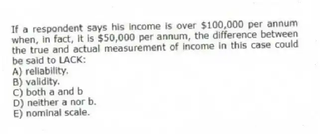 If a respondent says his income is over $100,000 per annum when, in fact, it is $50,000 per annum, the difference between the true and actual measurement of income in this case could be said to LACK:
A) reliability.
B) validity.
C) both a and b
D) neither a nor b.
E) nominal scale.