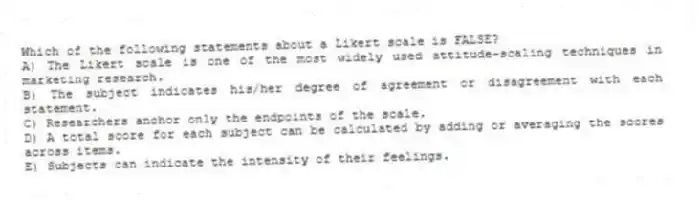 Which of the following statements about a Likert scale is FALSE?
A) The Likert scale is one of the most widely used attitude-scaling techniques in marketing research.
B) The subject indicates his/her degree of agreement or disagreement with each statement.
C) Researchers anchor only the endpoints of the scale.
D) A total score for each subject can be calculated by adding or averaging the scores across items.
E) Subjects can indicate the intensity of their feelings.