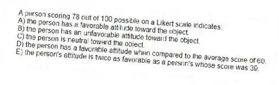 A person scoring 78 out of 100 possible on a Likert scale indicates:
A) the person has a favorable attitude toward the object.
B) the person has an unfavorable attitude toward the object.
C) the person is neutral toward the object.
D) the person has a favorable attitude when compared to the average score of 60.
E) the person's attitude is twice as favorable as a person's whose score was 39.