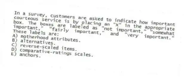 In a survey, customers are asked to indicate how important courteous service is by placing an "X" in the appropriate box. The boxes are labeled as "not important," "somewhat important," "fairly important," and "very important." These labels are:
A) motherhood attributes.
B) alternatives.
C) reverse-scaled items.
D) comparative-ratings scales.
E) anchors.