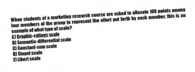 When students of a marketing research course are asked to allocate 100 points among four members of the group to represent the effort put forth by each member, this is an example of what type of scale?
A) Graphic-ratings scale
B) Semantic-differential scale
C) Constant-sum scale
D) Stapel scale
E) Likert scale