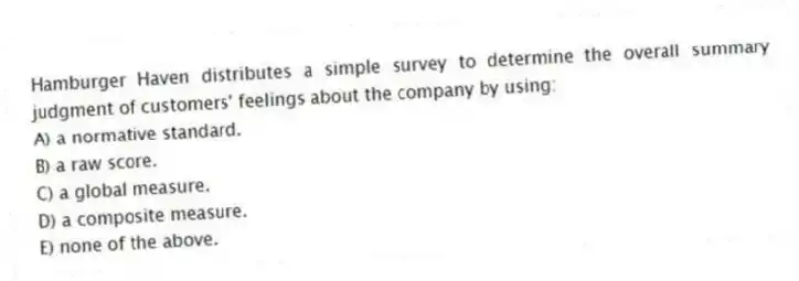 Hamburger Haven distributes a simple survey to determine the overall summary judgment of customers' feelings about the company by using:
A) a normative standard.
B) a raw score.
C) a global measure.
D) a composite measure.
E) none of the above.