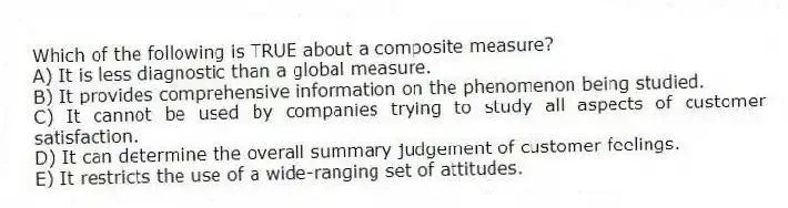 Which of the following is TRUE about a composite measure?
A) It is less diagnostic than a global measure.
B) It provides comprehensive information on the phenomenon being studied.
C) It cannot be used by companies trying to study all aspects of customer satisfaction.
D) It can determine the overall summary judgement of customer feelings.
E) It restricts the use of a wide-ranging set of attitudes.