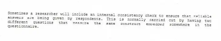 Sometimes a researcher will include an internal consistency check to ensure that reliable answers are being given by respondents. This is normally carried out by having two different questions that measure the same construct embedded somewhere in the questionnaire.