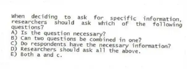When deciding to ask for specific information, researchers should ask which of the following questions?
A) Is the question necessary?
B) Can two questions be combined in one?
C) Do respondents have the necessary information?
D) Researchers should ask all the above.
E) Both a and c.