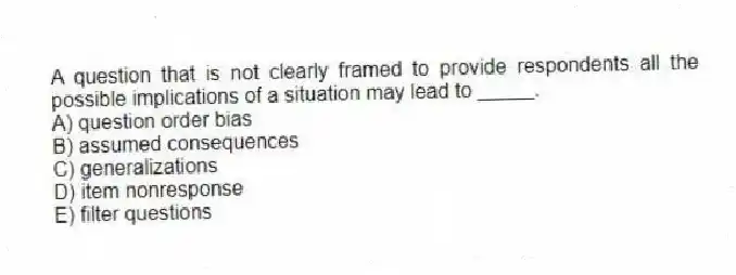 A question that is not clearly framed to provide respondents all the possible implications of a situation may lead to _____.
A) question order bias
B) assumed consequences
C) generalizations
D) item nonresponse
E) filter questions