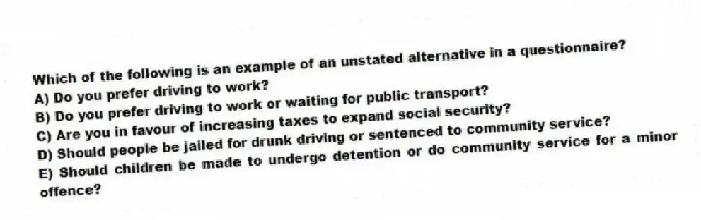 Which of the following is an example of an unstated alternative in a questionnaire?
A) Do you prefer driving to work?
B) Do you prefer driving to work or waiting for public transport?
C) Are you in favour of increasing taxes to expand social security?
D) Should people be jailed for drunk driving or sentenced to community service?
E) Should children be made to undergo detention or do community service for a minor offence?