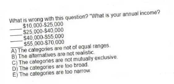What is wrong with this question? "What is your annual income?
____ $10,000-$25,000
____ $25,000-$40,000
____ $40,000-$55,000
____ $55,000-$70,000
A) The categories are not of equal ranges.
B) The alternatives are not realistic.
C) The categories are not mutually exclusive.
D) The categories are too broad.
E) The categories are too narrow.