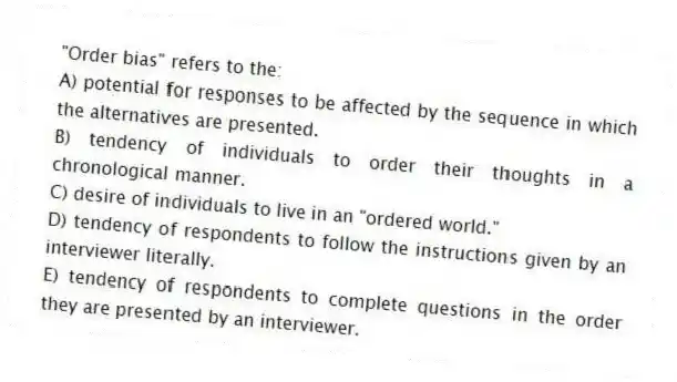 "Order bias" refers to the:
A) potential for responses to be affected by the sequence in which the alternatives are presented.
B) tendency of individuals to order their thoughts in a chronological manner.
C) desire of individuals to live in an "ordered world."
D) tendency of respondents to follow the instructions given by an interviewer literally.
E) tendency of respondents to complete questions in the order they are presented by an interviewer.