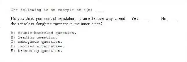 The following is an example of a(n) ____
A) double-barreled question.
B) leading question.
C) ambiguous question.
D) implied alternative.
E) branching question.