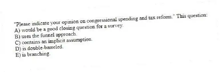 "Please indicate your opinion on congressional spending and tax reform." This question:
A) would be a good closing question for a survey.
B) uses the funnel approach.
C) contains an implicit assumption.
D) is double-barreled.
E) is branching.