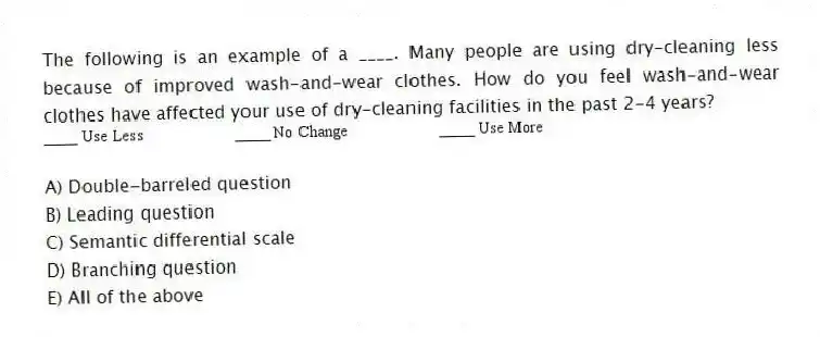 The following is an example of a ____. Many people are using dry-cleaning less because of improved wash-and-wear clothes. How do you feel wash-and-wear clothes have affected your use of dry-cleaning facilities in the past 2-4 years?
A) Double-barreled question
B) Leading question
C) Semantic differential scale
D) Branching question
E) All of the above