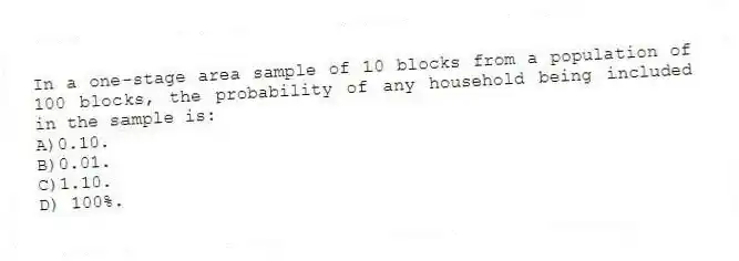 In a one-stage area sample of 10 blocks from a population of 100 blocks, the probability of any household being included in the sample is:
A)0.10.
B)0.01.
C)1.10.
D) 100%.