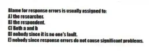 Blame for response errors is usually assigned to:
A) the researcher.
B) the respondent.
C) Both a and b
D) nobody since it is no one's fault.
E) nobody since response errors do not cause significant problems.