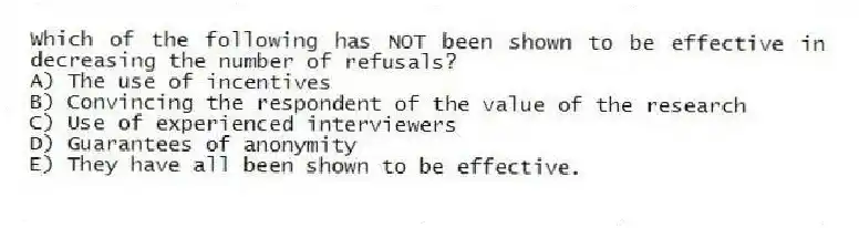 Which of the following has NOT been shown to be effective in decreasing the number of refusals?
A) The use of incentives
B) Convincing the respondent of the value of the research
C) Use of experienced interviewers
D) Guarantees of anonymity
E) They have all been shown to be effective.