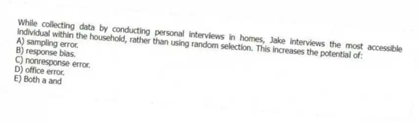 While collecting data by conducting personal interviews in homes, Jake interviews the most accessible individual within the household, rather than using random selection. This increases the potential of:
A) sampling error.
B) response bias.
C) nonresponse error.
D) office error.
E) Both a and