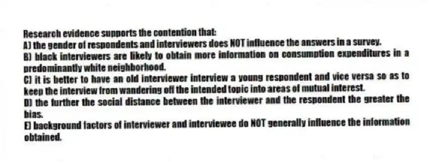 Research evidence supports the contention that:
A) the gender of respondents and interviewers does NOT influence the answers in a survey.
B) black interviewers are likely to obtain more information on consumption expenditures in a predominantly white neighborhood.
C) it is better to have an old interviewer interview a young respondent and vice versa so as to keep the interview from wandering off the intended topic into areas of mutual interest.
D) the further the social distance between the interviewer and the respondent the greater the bias.
E) background factors of interviewer and interviewee do NOT generally influence the information obtained.