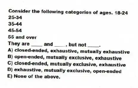 Consider the following categories of ages. 18-24
25-34
35-44
45-54
55 and over
They are _____ and _____, but not _____.
A) closed-ended, exhaustive, mutually exhaustive
B) open-ended, mutually exclusive, exhaustive
C) closed-ended, mutually exclusive, exhaustive
D) exhaustive, mutually exclusive, open-ended
E) None of the above.