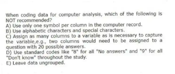 When coding data for computer analysis, which of the following is NOT recommended?
A) Use only one symbol per column in the computer record.
B) Use alphabetic characters and special characters.
C) Assign as many columns to a variable as is necessary to capture the variable,e.g., two columns would need to be assigned to a question with 20 possible answers.
D) Use standard codes like "8" for all "No answers" and "9" for all "Don't know" throughout the study.
E) Leave data ungrouped.
