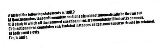 Which of the following statements is TRUE?
A) Questionnaires that omit complete sections should not automatically be thrown out.
B) A study in which all the returned questionnaires are completely filled out is common.
C) Questionnaires containing only isolated instances of item nonresponse should be retained.
D) Both a and c only.
E) a, b, and c.
