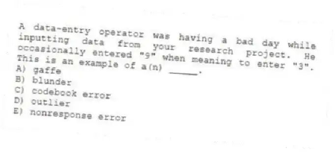 A data-entry operator was having a bad day while inputting data from your research project. He occasionally entered "9" when meaning to enter "3". This is an example of a(n) _____.
A) gaffe
B) blunder
C) codebook error
D) outlier
E) nonresponse error