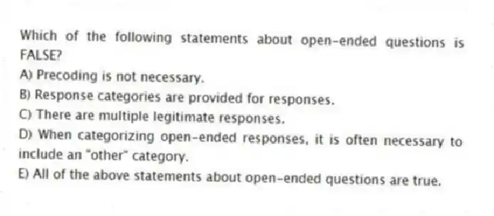 Which of the following statements about open-ended questions is FALSE?
A) Precoding is not necessary.
B) Response categories are provided for responses.
C) There are multiple legitimate responses.
D) When categorizing open-ended responses, it is often necessary to include an "other" category.
E) All of the above statements about open-ended questions are true.