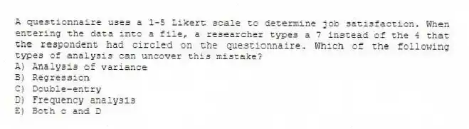 A questionnaire uses a 1-5 Likert scale to determine job satisfaction. When entering the data into a file, a researcher types a 7 instead of the 4 that the respondent had circled on the questionnaire. Which of the following types of analysis can uncover this mistake?
A) Analysis of variance
B) Regression
C) Double-entry
D) Frequency analysis
E) Both c and D