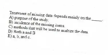 Treatment of missing data depends mainly on the _____.
A) purpose of the study.
B) incidence of the missing items.
C) methods that will be used to analyze the data.
D) Both a and B
E) a, b, and c.