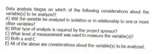 Data analysis hinges on which of the following considerations about the variable(s) to be analyzed?
A) Will the variable be analyzed in isolation or in relationship to one or more other variables?
B) What type of analysis is required by the project sponsor?
C) What level of measurement was used to measure the variable(s)?
D) Both a and C
E) All of the above are considerations about the variable(s) to be analyzed.