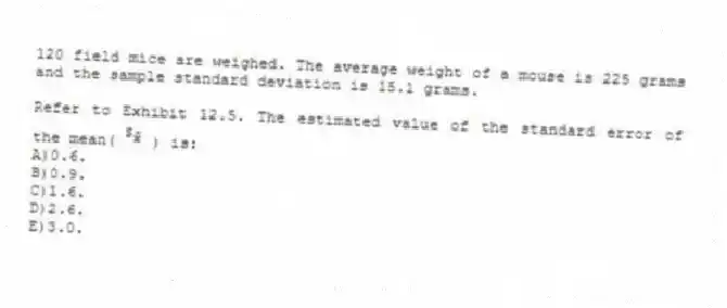 120 field mice are weighed. The average weight of a mouse is 225 grams and the sample standard deviation is 15.1 grams.
-Refer to Exhibit 12.5. The estimated value of the standard error of the mean( ) is:
A)0.6.
B)0.9.
C)1.6.
D)2.6.
E)3.0.